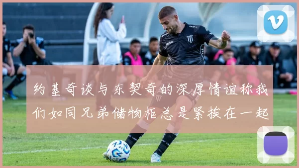 约基奇谈与东契奇的深厚情谊称我们如同兄弟储物柜总是紧挨在一起