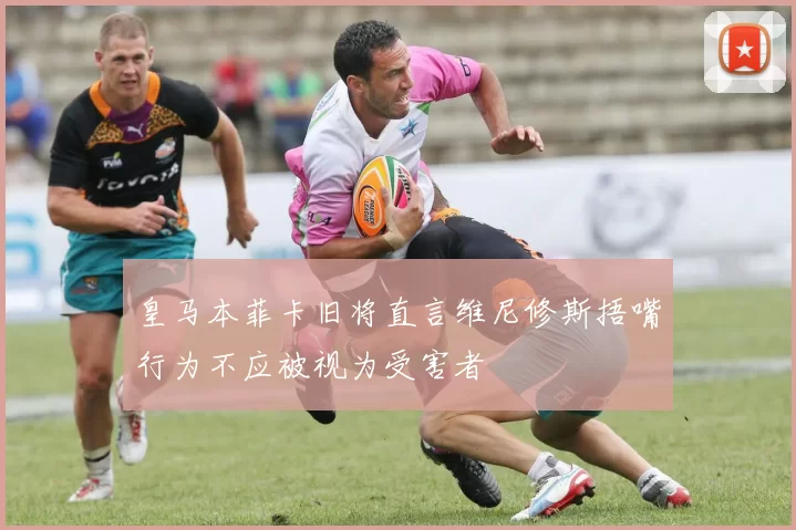 皇马本菲卡旧将直言维尼修斯捂嘴行为不应被视为受害者