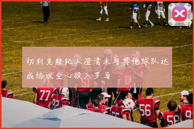 切利克经纪人澄清未与其他球队达成协议全心投入罗马