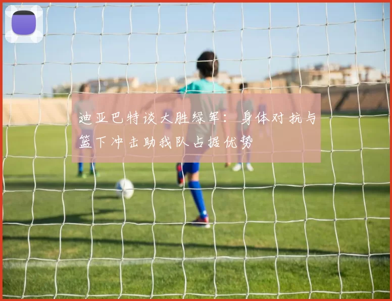 迪亚巴特谈大胜绿军：身体对抗与篮下冲击助我队占据优势