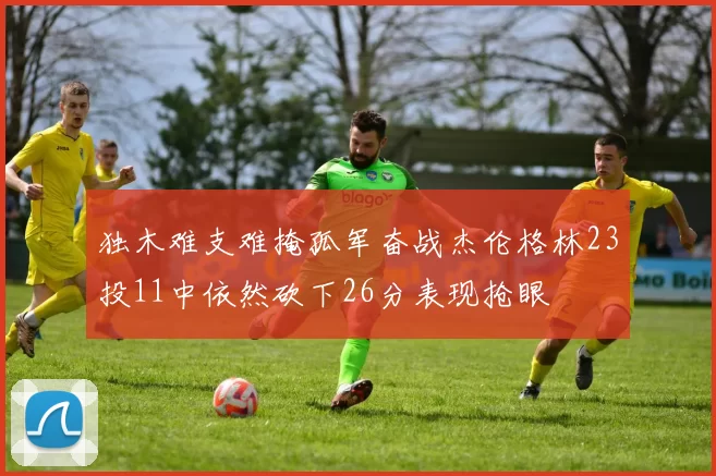 独木难支难掩孤军奋战杰伦格林23投11中依然砍下26分表现抢眼