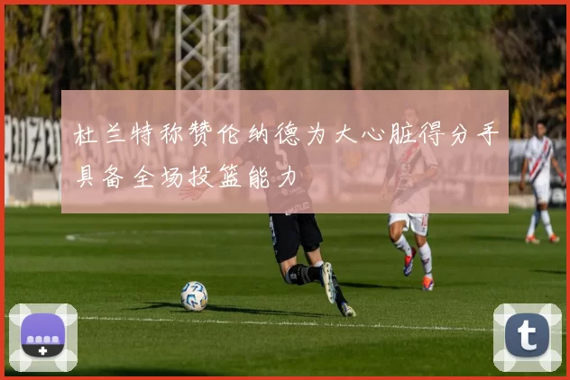 杜兰特称赞伦纳德为大心脏得分手具备全场投篮能力