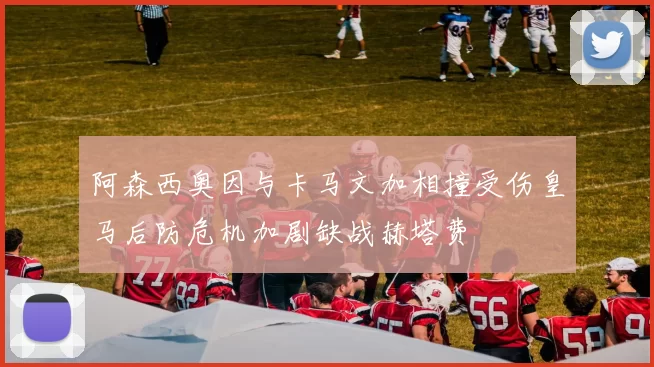 阿森西奥因与卡马文加相撞受伤皇马后防危机加剧缺战赫塔费