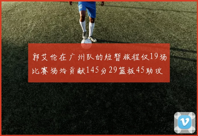 郭艾伦在广州队的短暂旅程仅19场比赛场均贡献145分29篮板45助攻