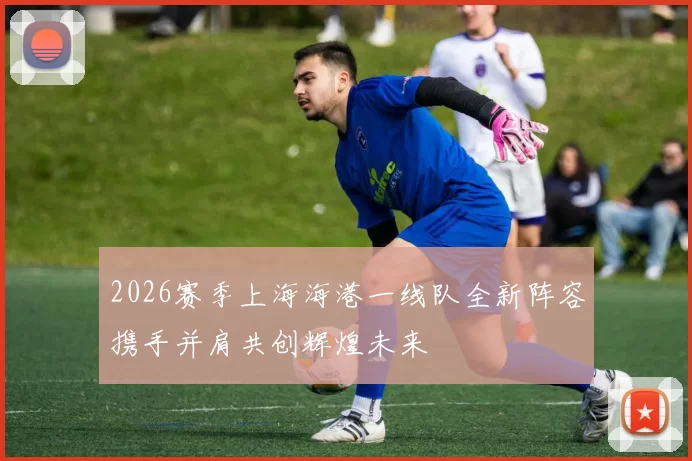 2026赛季上海海港一线队全新阵容携手并肩共创辉煌未来
