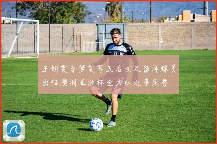 王妍雯李梦雯等五名女足留洋球员出征澳洲亚洲杯全力以赴争荣誉