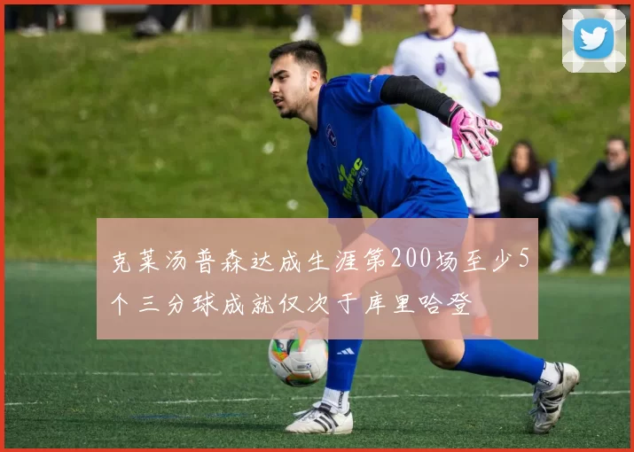 克莱汤普森达成生涯第200场至少5个三分球成就仅次于库里哈登