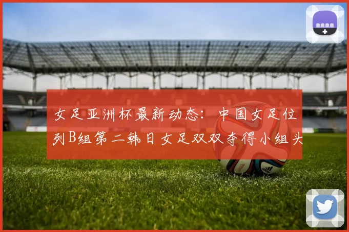 女足亚洲杯最新动态：中国女足位列B组第二韩日女足双双夺得小组头名