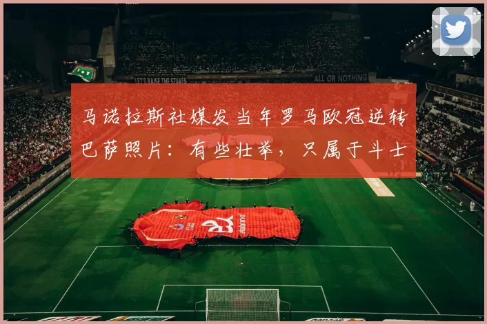 马诺拉斯社媒发当年罗马欧冠逆转巴萨照片：有些壮举，只属于斗士