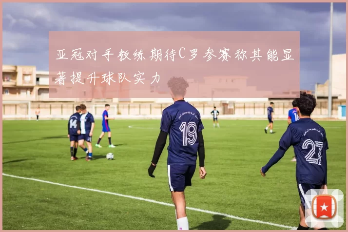 亚冠对手教练期待C罗参赛称其能显著提升球队实力