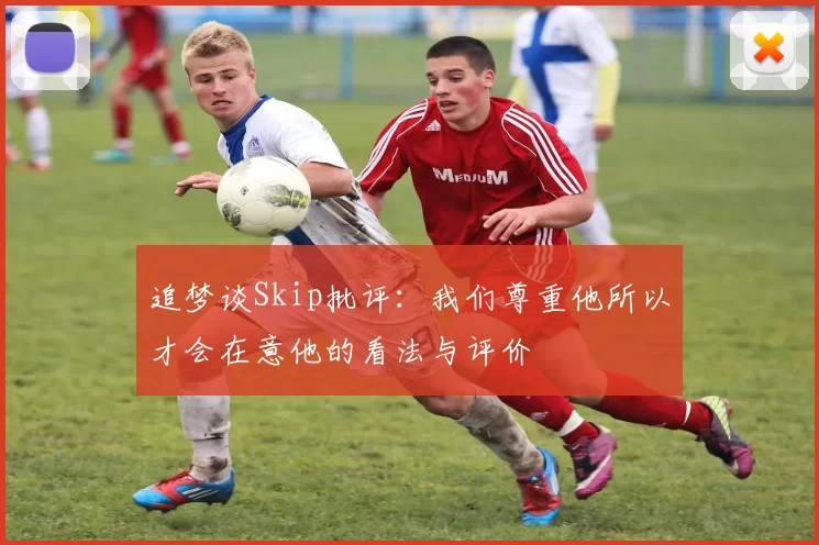 追梦谈Skip批评：我们尊重他所以才会在意他的看法与评价